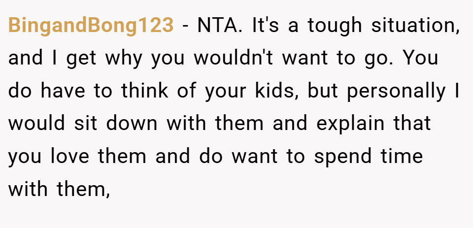 BingandBong123 − NTA. It's a tough situation, and I get why you wouldn't want to go. You do have to think of your kids, but personally I would sit down with them and explain that you love them and do want to spend time with them,