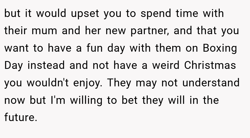 but it would upset you to spend time with their mum and her new partner, and that you want to have a fun day with them on Boxing Day instead and not have a weird Christmas you wouldn't enjoy. They may not understand now but I'm willing to bet they will in the future.