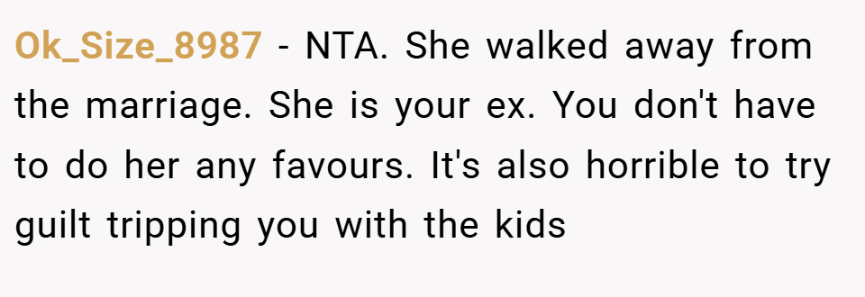 Ok_Size_8987 − NTA. She walked away from the marriage. She is your ex. You don't have to do her any favours. It's also horrible to try guilt tripping you with the kids