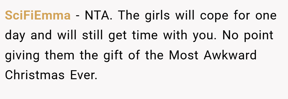 SciFiEmma − NTA. The girls will cope for one day and will still get time with you. No point giving them the gift of the Most Awkward Christmas Ever.