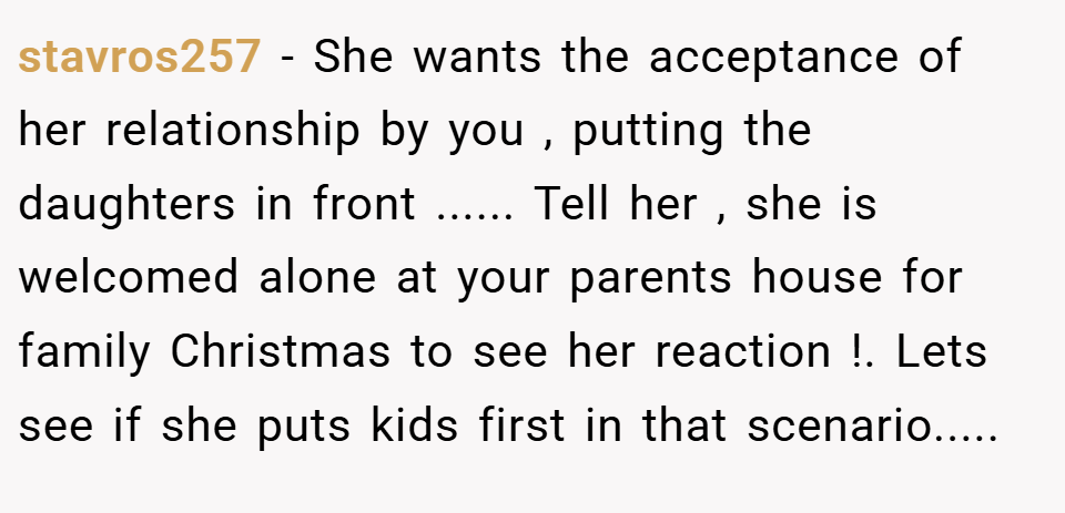 stavros257 − She wants the acceptance of her relationship by you , putting the daughters in front ...... Tell her , she is welcomed alone at your parents house for family Christmas to see her reaction !. Lets see if she puts kids first in that scenario.....