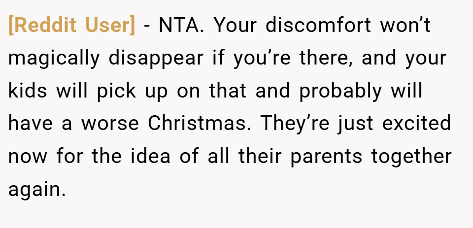 [Reddit User] − NTA. Your discomfort won’t magically disappear if you’re there, and your kids will pick up on that and probably will have a worse Christmas. They’re just excited now for the idea of all their parents together again.