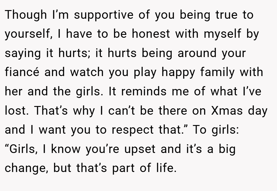 Though I’m supportive of you being true to yourself, I have to be honest with myself by saying it hurts; it hurts being around your fiancé and watch you play happy family with her and the girls. It reminds me of what I’ve lost. That’s why I can’t be there on Xmas day and I want you to respect that.” To girls: “Girls, I know you’re upset and it’s a big change, but that’s part of life.