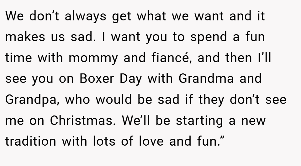 We don’t always get what we want and it makes us sad. I want you to spend a fun time with mommy and fiancé, and then I’ll see you on Boxer Day with Grandma and Grandpa, who would be sad if they don’t see me on Christmas. We’ll be starting a new tradition with lots of love and fun.”