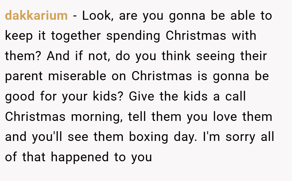 dakkarium − Look, are you gonna be able to keep it together spending Christmas with them? And if not, do you think seeing their parent miserable on Christmas is gonna be good for your kids? Give the kids a call Christmas morning, tell them you love them and you'll see them boxing day. I'm sorry all of that happened to you