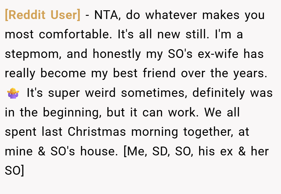 [Reddit User] − NTA, do whatever makes you most comfortable. It's all new still. I'm a stepmom, and honestly my SO's ex-wife has really become my best friend over the years. 🤷‍♀️ It's super weird sometimes, definitely was in the beginning, but it can work. We all spent last Christmas morning together, at mine & SO's house. [Me, SD, SO, his ex & her SO]