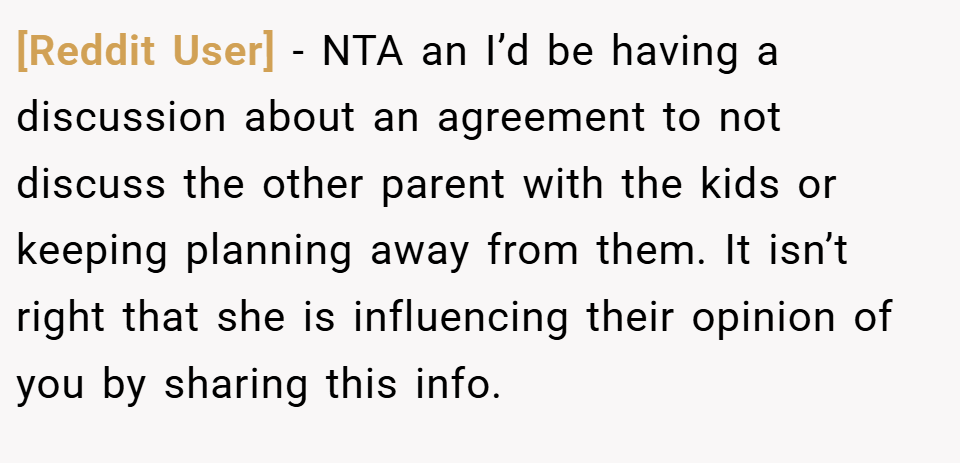 [Reddit User] − NTA an I’d be having a discussion about an agreement to not discuss the other parent with the kids or keeping planning away from them. It isn’t right that she is influencing their opinion of you by sharing this info.