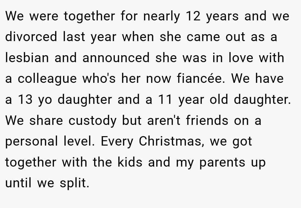 We were together for nearly 12 years and we divorced last year when she came out as a lesbian and announced she was in love with a colleague who's her now fiancée. We have a 13 yo daughter and a 11 year old daughter. We share custody but aren't friends on a personal level. Every Christmas, we got together with the kids and my parents up until we split.