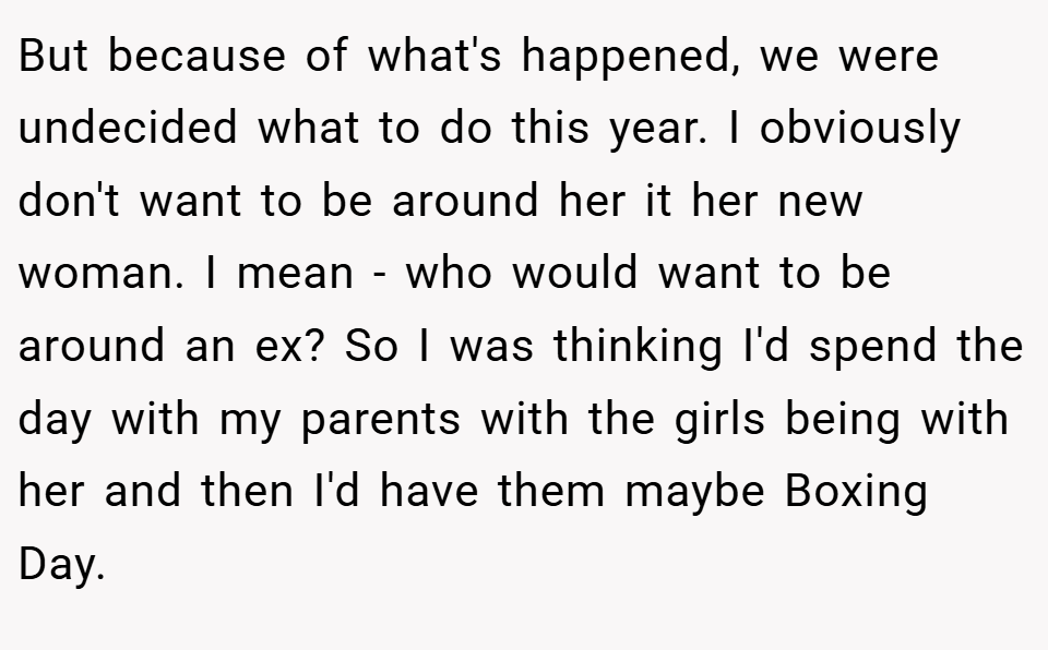But because of what's happened, we were undecided what to do this year. I obviously don't want to be around her it her new woman. I mean - who would want to be around an ex? So I was thinking I'd spend the day with my parents with the girls being with her and then I'd have them maybe Boxing Day.