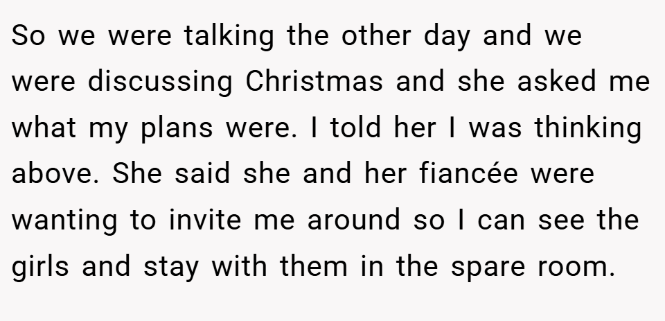 So we were talking the other day and we were discussing Christmas and she asked me what my plans were. I told her I was thinking above. She said she and her fiancée were wanting to invite me around so I can see the girls and stay with them in the spare room.