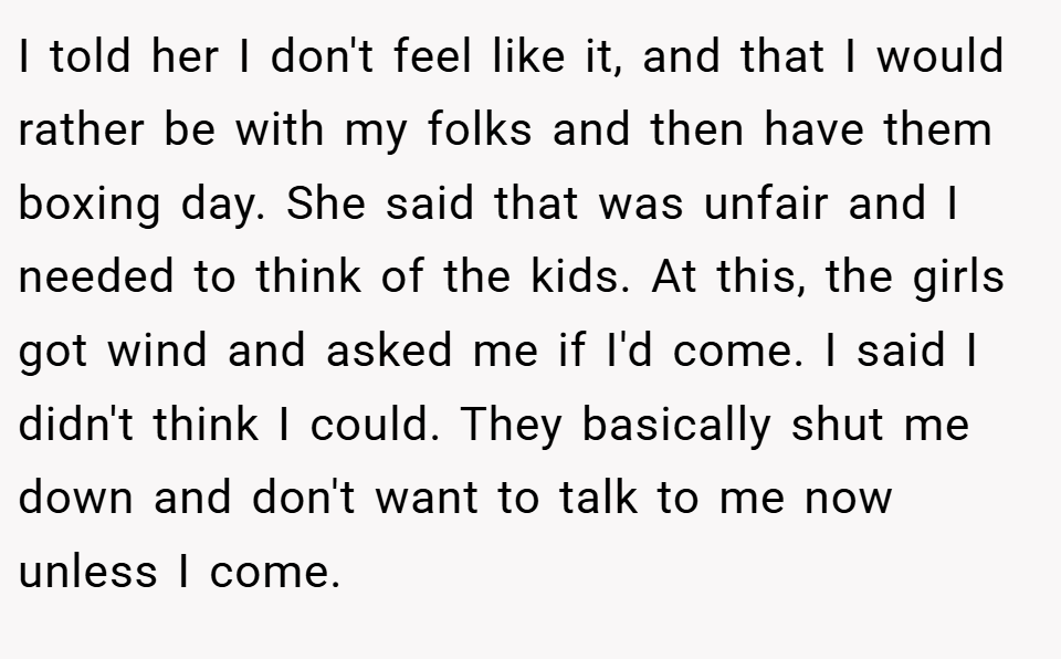 I told her I don't feel like it, and that I would rather be with my folks and then have them boxing day. She said that was unfair and I needed to think of the kids. At this, the girls got wind and asked me if I'd come. I said I didn't think I could. They basically shut me down and don't want to talk to me now unless I come.