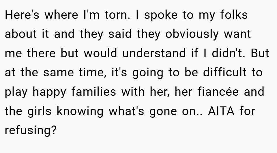 Here's where I'm torn. I spoke to my folks about it and they said they obviously want me there but would understand if I didn't. But at the same time, it's going to be difficult to play happy families with her, her fiancée and the girls knowing what's gone on.. AITA for refusing?