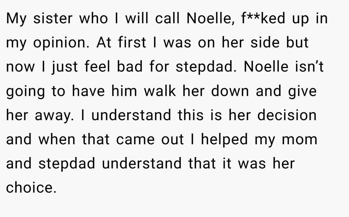 My sister who I will call Noelle, f**ked up in my opinion. At first I was on her side but now I just feel bad for stepdad. Noelle isn’t going to have him walk her down and give her away. I understand this is her decision and when that came out I helped my mom and stepdad understand that it was her choice.