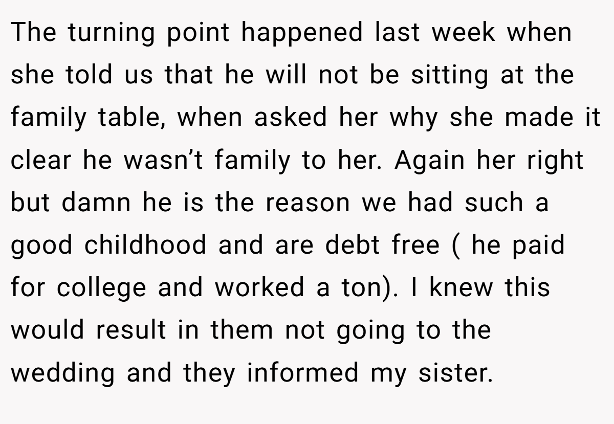 The turning point happened last week when she told us that he will not be sitting at the family table, when asked her why she made it clear he wasn’t family to her. Again her right but damn he is the reason we had such a good childhood and are debt free ( he paid for college and worked a ton). I knew this would result in them not going to the wedding and they informed my sister.