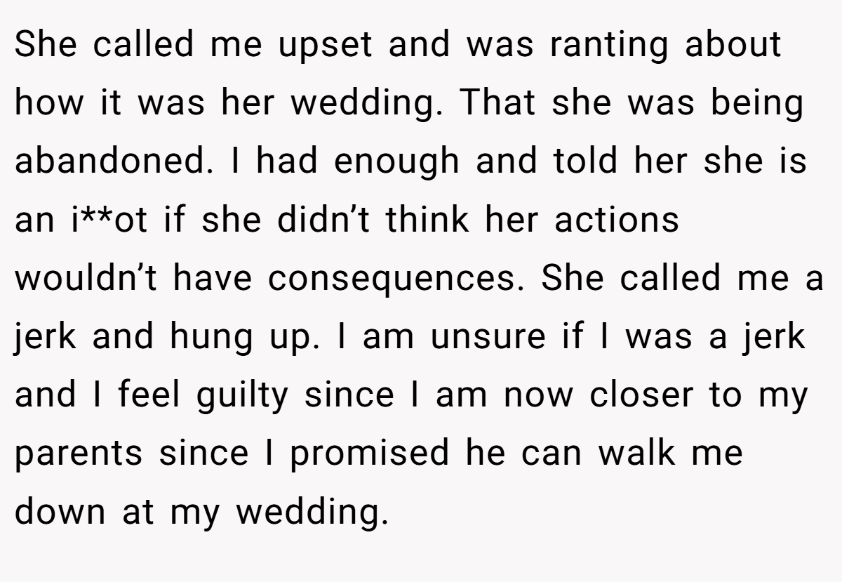 She called me upset and was ranting about how it was her wedding. That she was being abandoned. I had enough and told her she is an i**ot if she didn’t think her actions wouldn’t have consequences. She called me a jerk and hung up. I am unsure if I was a jerk and I feel guilty since I am now closer to my parents since I promised he can walk me down at my wedding.