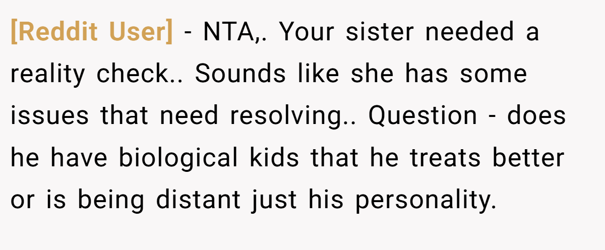 [Reddit User] − NTA,. Your sister needed a reality check.. Sounds like she has some issues that need resolving.. Question - does he have biological kids that he treats better or is being distant just his personality.
