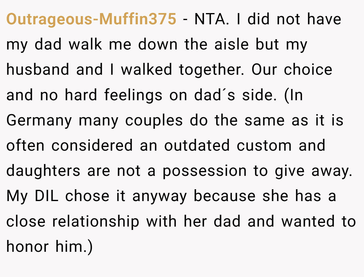 Outrageous-Muffin375 − NTA. I did not have my dad walk me down the aisle but my husband and I walked together. Our choice and no hard feelings on dad´s side. (In Germany many couples do the same as it is often considered an outdated custom and daughters are not a possession to give away. My DIL chose it anyway because she has a close relationship with her dad and wanted to honor him.)