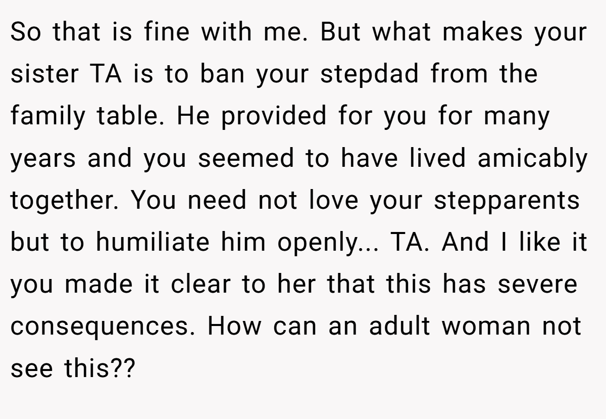 So that is fine with me. But what makes your sister TA is to ban your stepdad from the family table. He provided for you for many years and you seemed to have lived amicably together. You need not love your stepparents but to humiliate him openly... TA. And I like it you made it clear to her that this has severe consequences. How can an adult woman not see this??