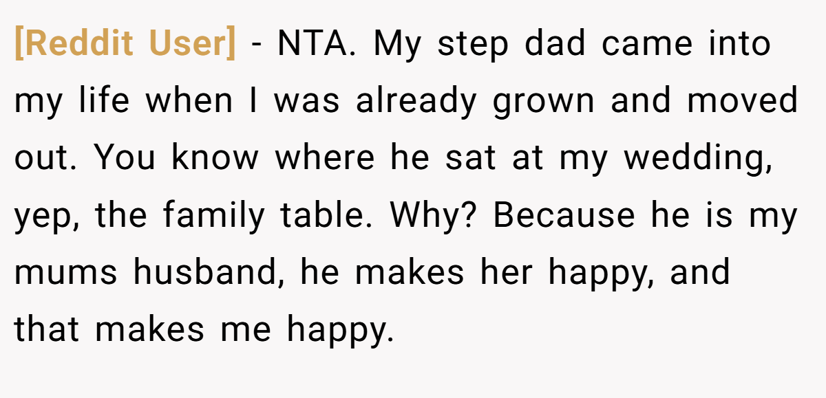 [Reddit User] − NTA. My step dad came into my life when I was already grown and moved out. You know where he sat at my wedding, yep, the family table. Why? Because he is my mums husband, he makes her happy, and that makes me happy.
