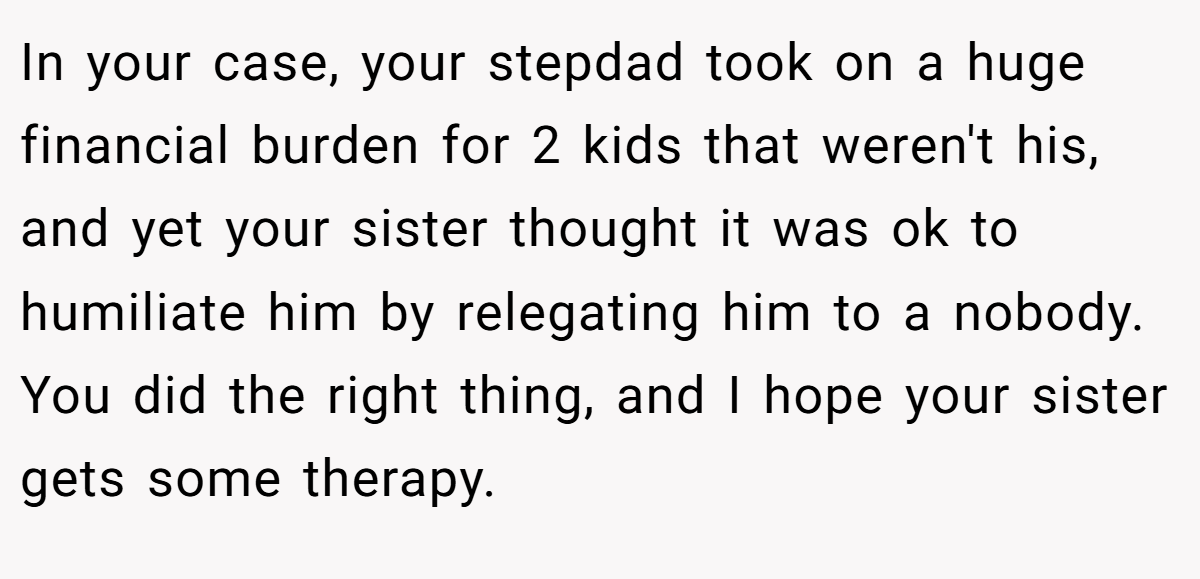 In your case, your stepdad took on a huge financial burden for 2 kids that weren't his, and yet your sister thought it was ok to humiliate him by relegating him to a nobody. You did the right thing, and I hope your sister gets some therapy.