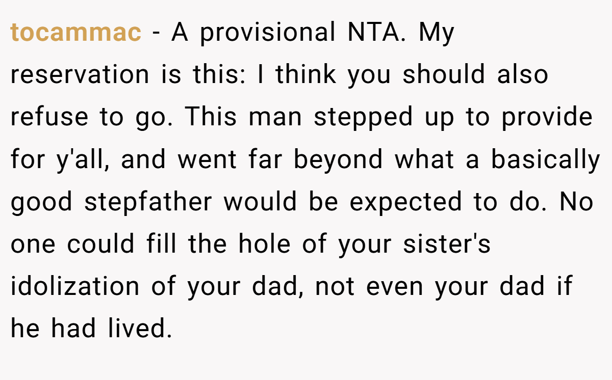 tocammac − A provisional NTA. My reservation is this: I think you should also refuse to go. This man stepped up to provide for y'all, and went far beyond what a basically good stepfather would be expected to do. No one could fill the hole of your sister's idolization of your dad, not even your dad if he had lived.