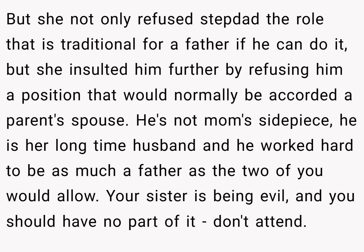 But she not only refused stepdad the role that is traditional for a father if he can do it, but she insulted him further by refusing him a position that would normally be accorded a parent's spouse. He's not mom's sidepiece, he is her long time husband and he worked hard to be as much a father as the two of you would allow. Your sister is being evil, and you should have no part of it - don't attend.