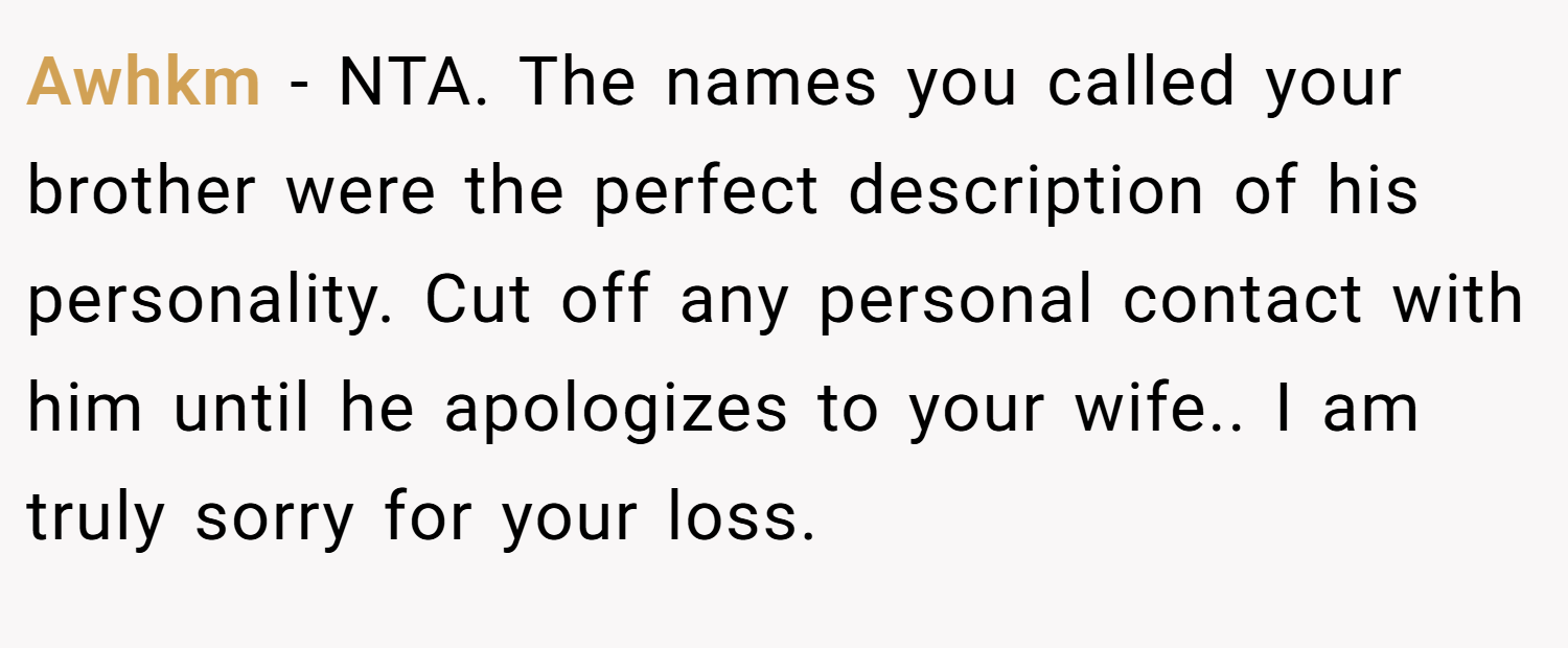 Awhkm − NTA. The names you called your brother were the perfect description of his personality. Cut off any personal contact with him until he apologizes to your wife.. I am truly sorry for your loss.