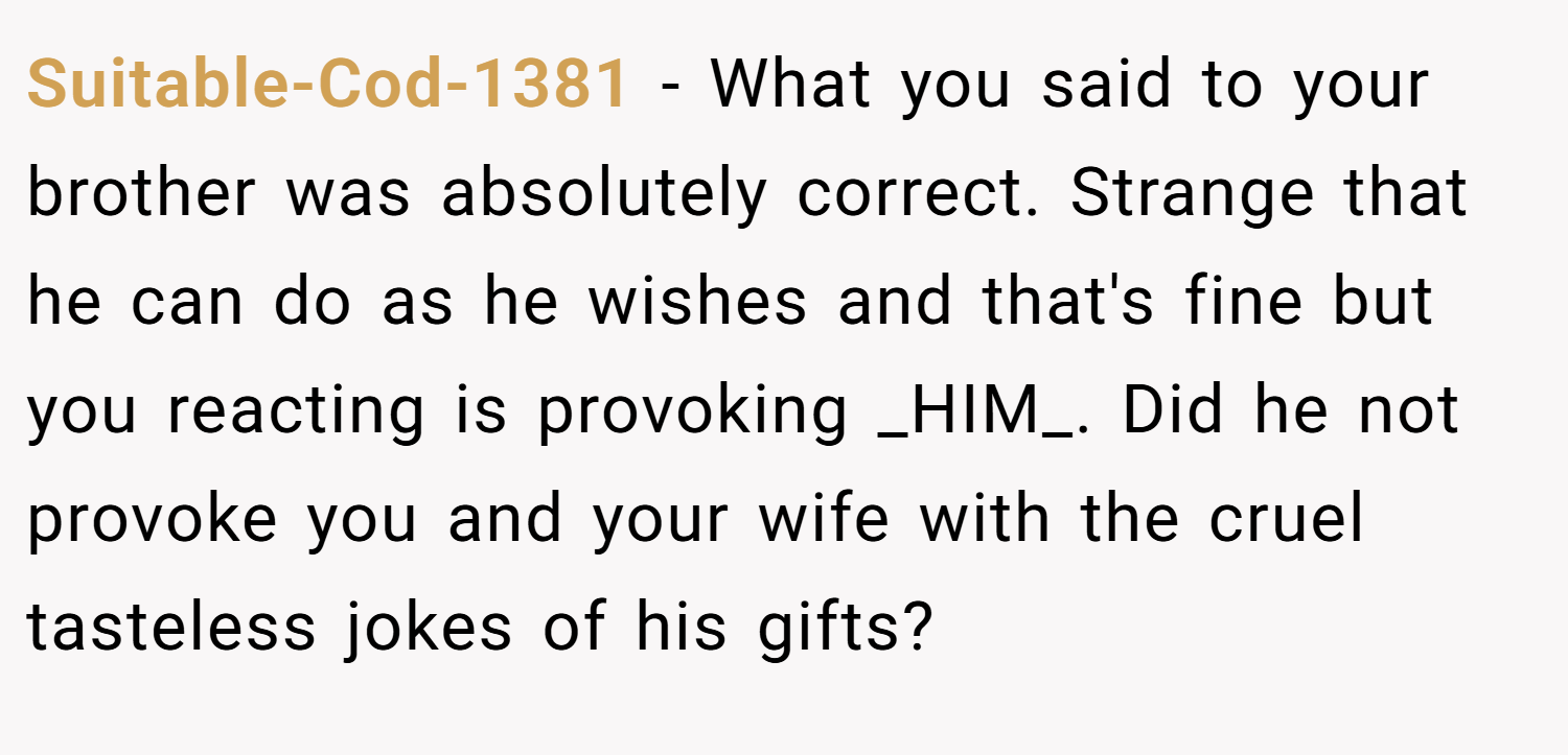 Suitable-Cod-1381 − What you said to your brother was absolutely correct. Strange that he can do as he wishes and that's fine but you reacting is provoking _HIM_. Did he not provoke you and your wife with the cruel tasteless jokes of his gifts?