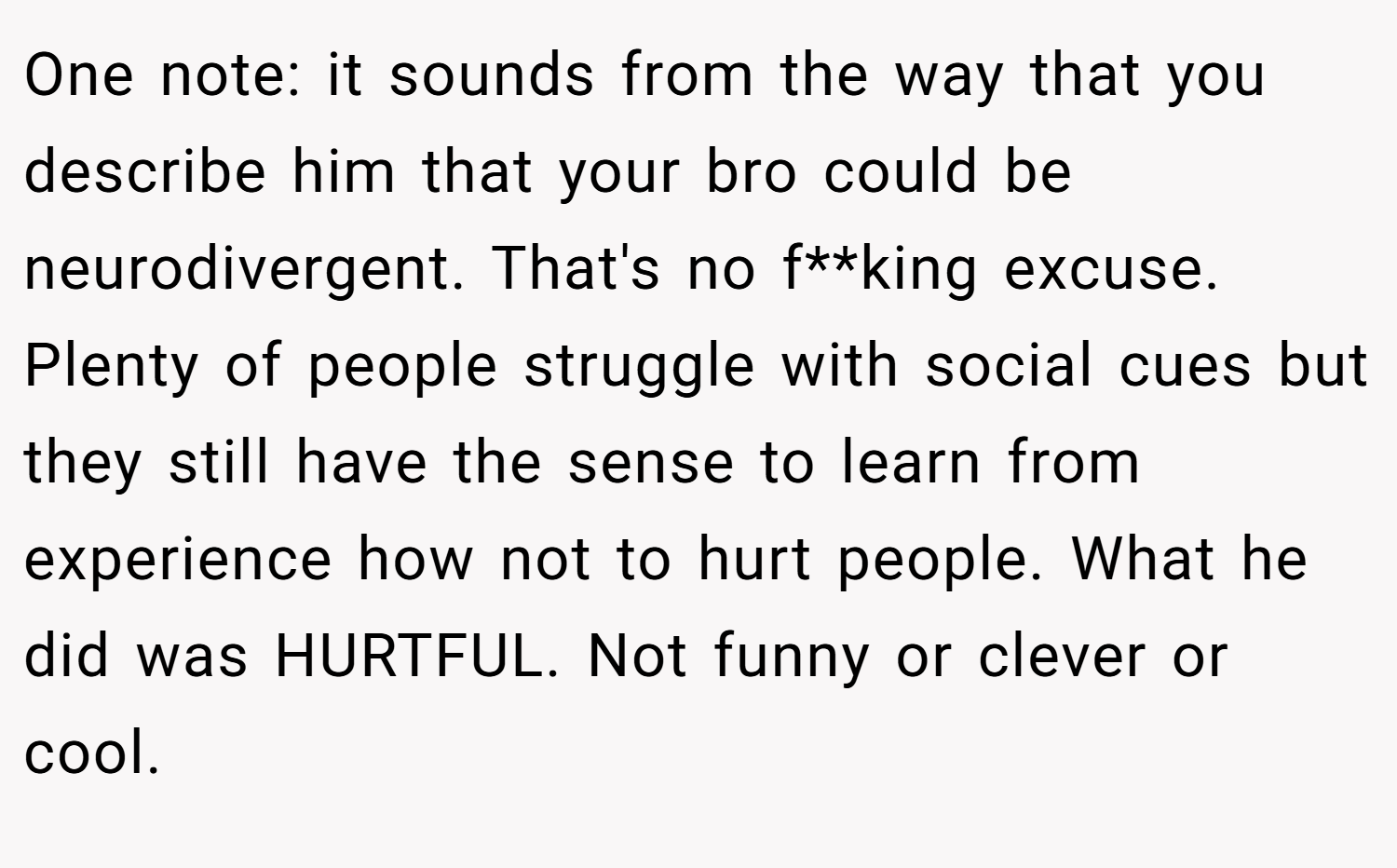 One note: it sounds from the way that you describe him that your bro could be neurodivergent. That's no f**king excuse. Plenty of people struggle with social cues but they still have the sense to learn from experience how not to hurt people. What he did was HURTFUL. Not funny or clever or cool.