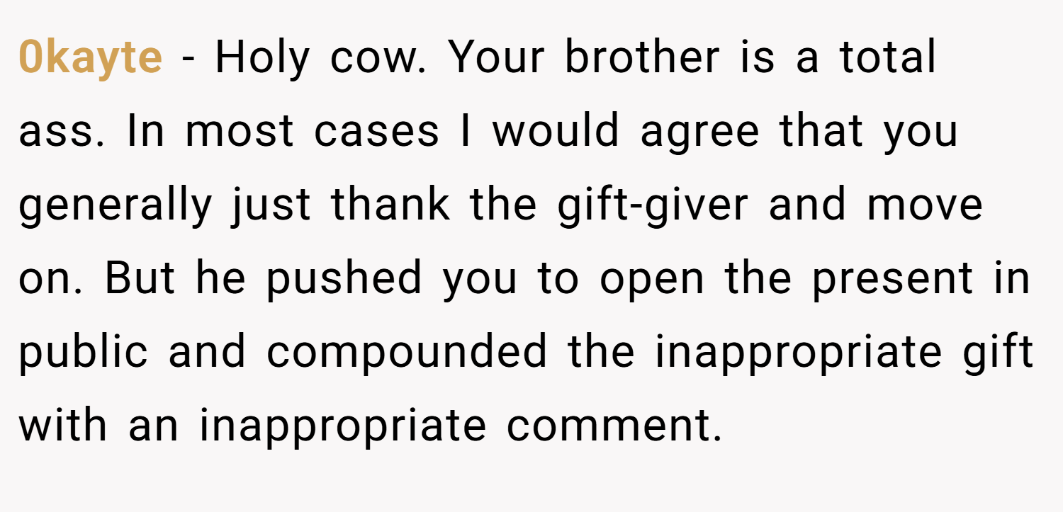 0kayte − Holy cow. Your brother is a total ass. In most cases I would agree that you generally just thank the gift-giver and move on. But he pushed you to open the present in public and compounded the inappropriate gift with an inappropriate comment.
