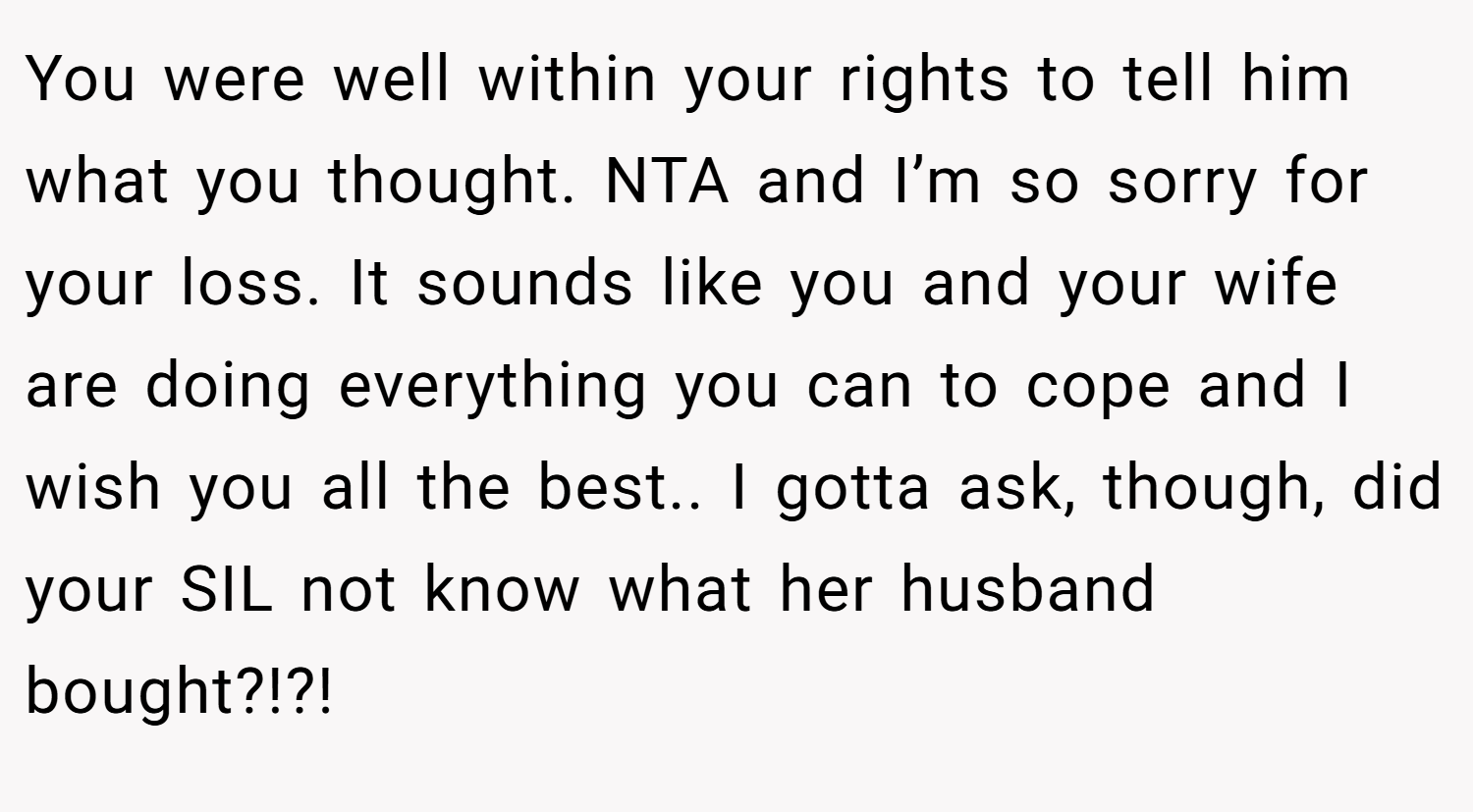 You were well within your rights to tell him what you thought. NTA and I’m so sorry for your loss. It sounds like you and your wife are doing everything you can to cope and I wish you all the best.. I gotta ask, though, did your SIL not know what her husband bought?!?!