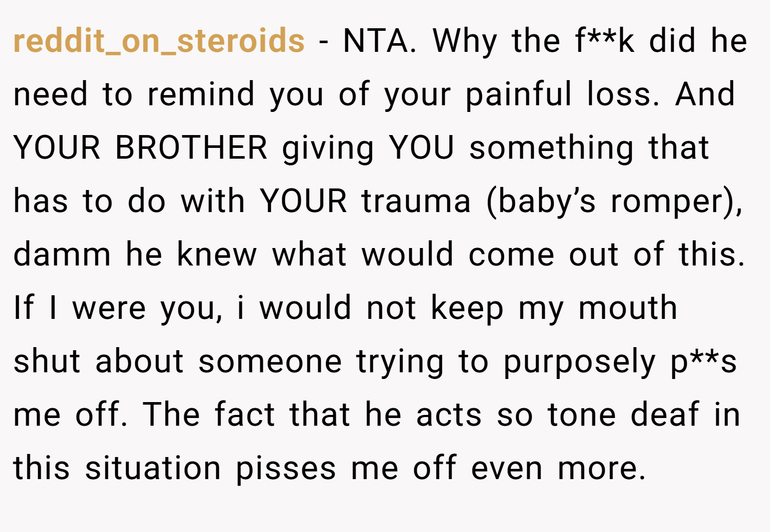 reddit_on_steroids − NTA. Why the f**k did he need to remind you of your painful loss. And YOUR BROTHER giving YOU something that has to do with YOUR trauma (baby’s romper), damm he knew what would come out of this. If I were you, i would not keep my mouth shut about someone trying to purposely p**s me off. The fact that he acts so tone deaf in this situation pisses me off even more.