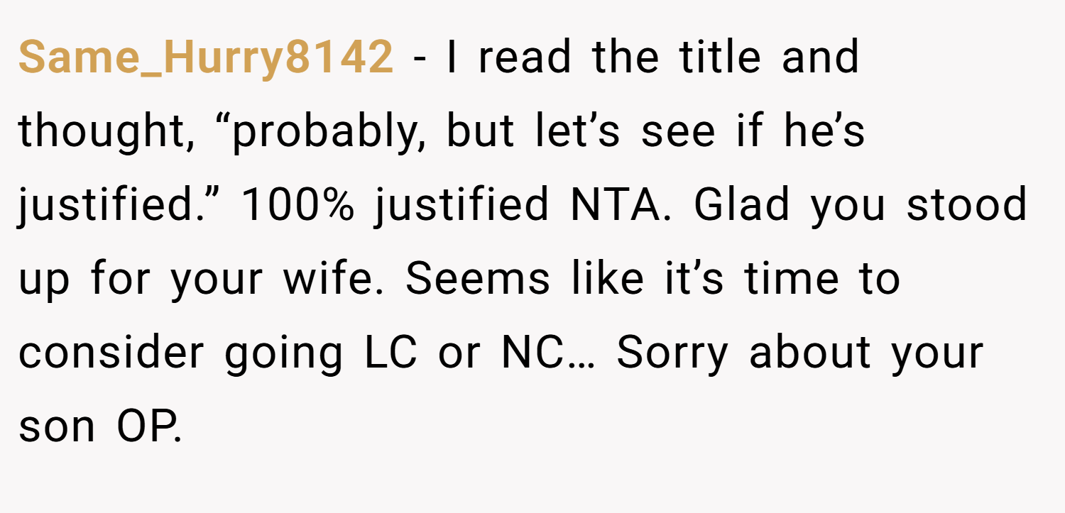 Same_Hurry8142 − I read the title and thought, “probably, but let’s see if he’s justified.” 100% justified NTA. Glad you stood up for your wife. Seems like it’s time to consider going LC or NC… Sorry about your son OP.