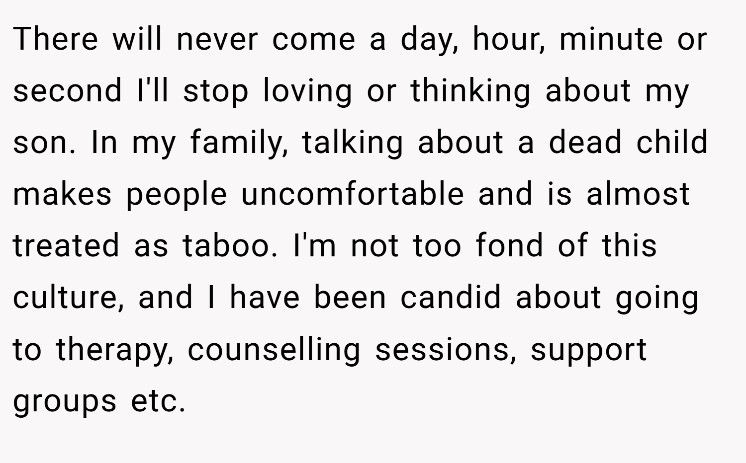 There will never come a day, hour, minute or second I'll stop loving or thinking about my son. In my family, talking about a dead child makes people uncomfortable and is almost treated as taboo. I'm not too fond of this culture, and I have been candid about going to therapy, counselling sessions, support groups etc.