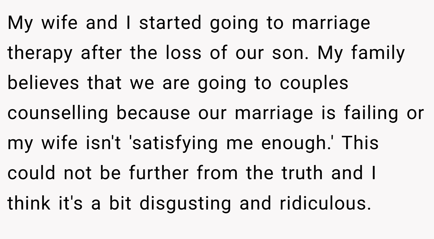 My wife and I started going to marriage therapy after the loss of our son. My family believes that we are going to couples counselling because our marriage is failing or my wife isn't 'satisfying me enough.' This could not be further from the truth and I think it's a bit disgusting and ridiculous.