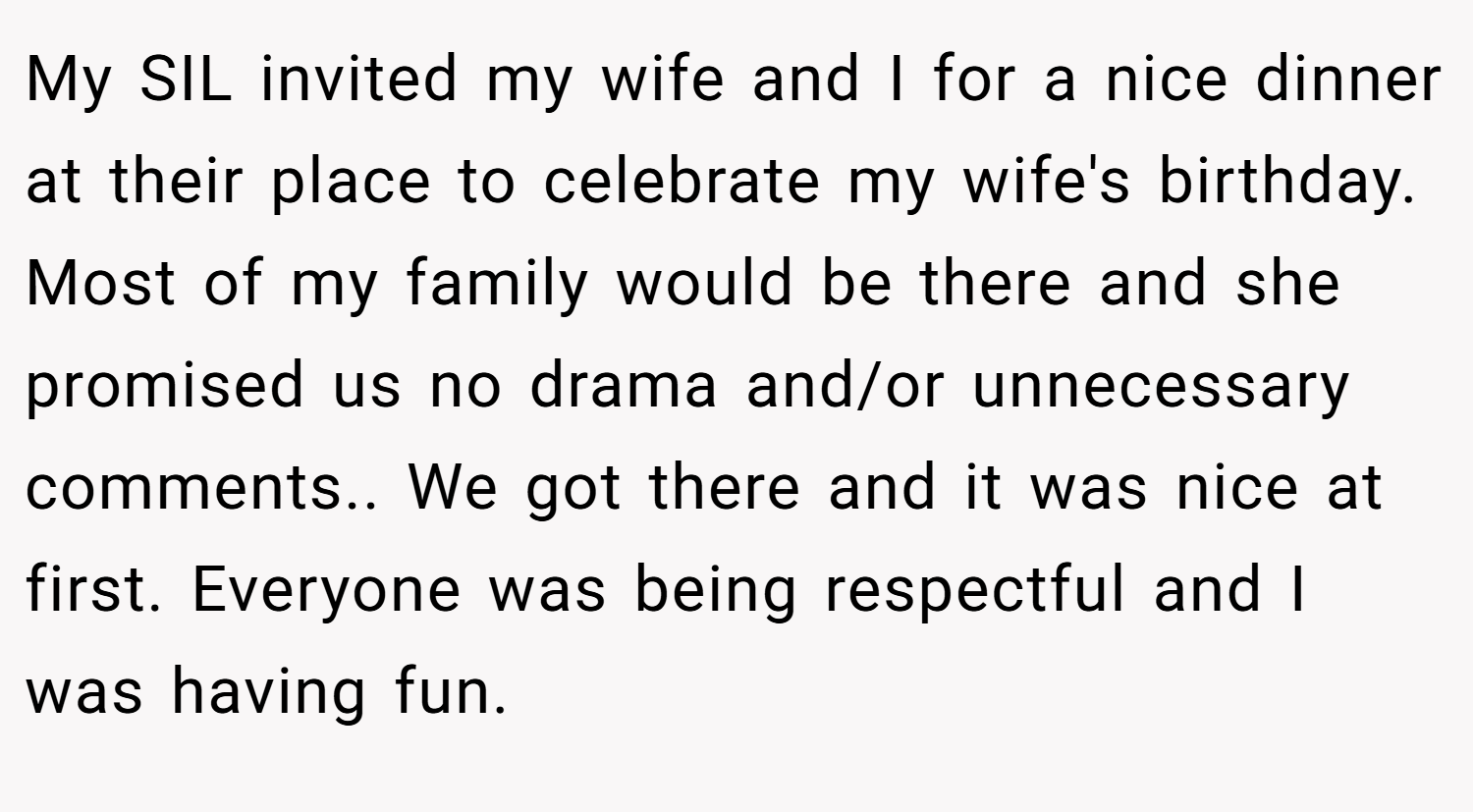 My SIL invited my wife and I for a nice dinner at their place to celebrate my wife's birthday. Most of my family would be there and she promised us no drama and/or unnecessary comments.. We got there and it was nice at first. Everyone was being respectful and I was having fun.
