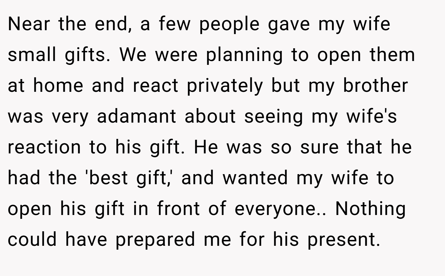 Near the end, a few people gave my wife small gifts. We were planning to open them at home and react privately but my brother was very adamant about seeing my wife's reaction to his gift. He was so sure that he had the 'best gift,' and wanted my wife to open his gift in front of everyone.. Nothing could have prepared me for his present.
