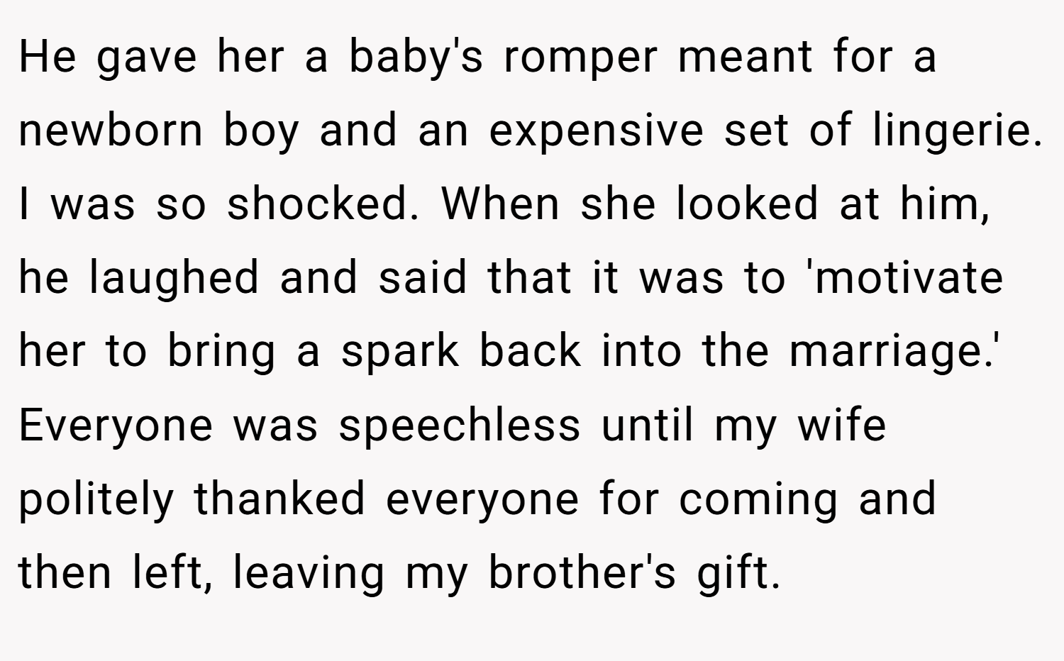 He gave her a baby's romper meant for a newborn boy and an expensive set of lingerie. I was so shocked. When she looked at him, he laughed and said that it was to 'motivate her to bring a spark back into the marriage.' Everyone was speechless until my wife politely thanked everyone for coming and then left, leaving my brother's gift.