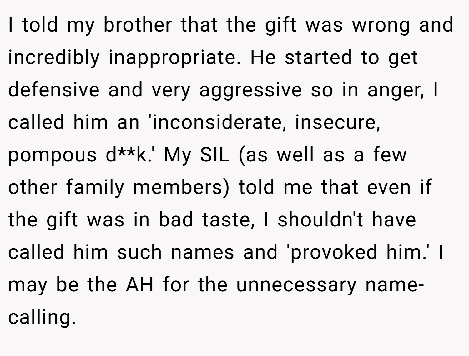 I told my brother that the gift was wrong and incredibly inappropriate. He started to get defensive and very aggressive so in anger, I called him an 'inconsiderate, insecure, pompous d**k.' My SIL (as well as a few other family members) told me that even if the gift was in bad taste, I shouldn't have called him such names and 'provoked him.' I may be the AH for the unnecessary name-calling.