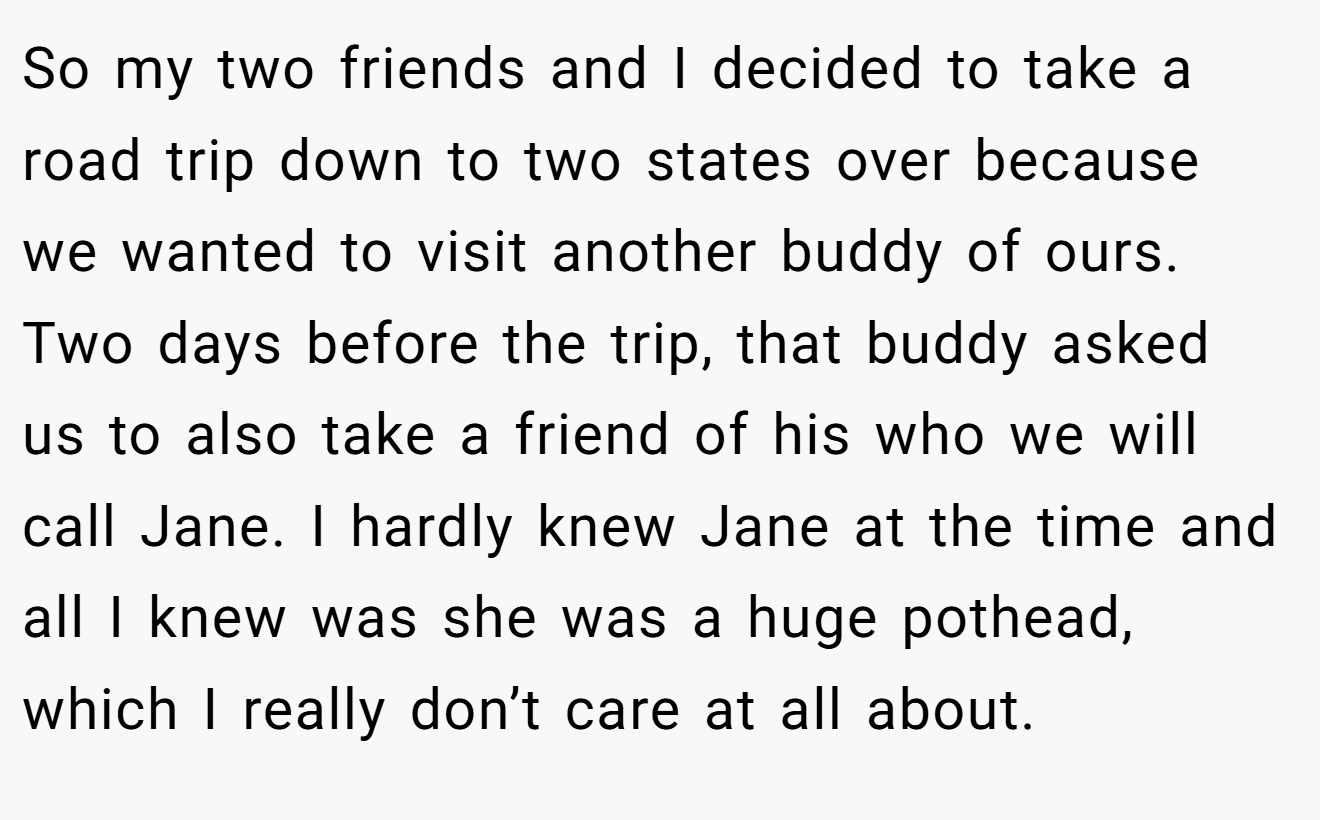 So my two friends and I decided to take a road trip down to two states over because we wanted to visit another buddy of ours. Two days before the trip, that buddy asked us to also take a friend of his who we will call Jane. I hardly knew Jane at the time and all I knew was she was a huge pothead, which I really don’t care at all about.
