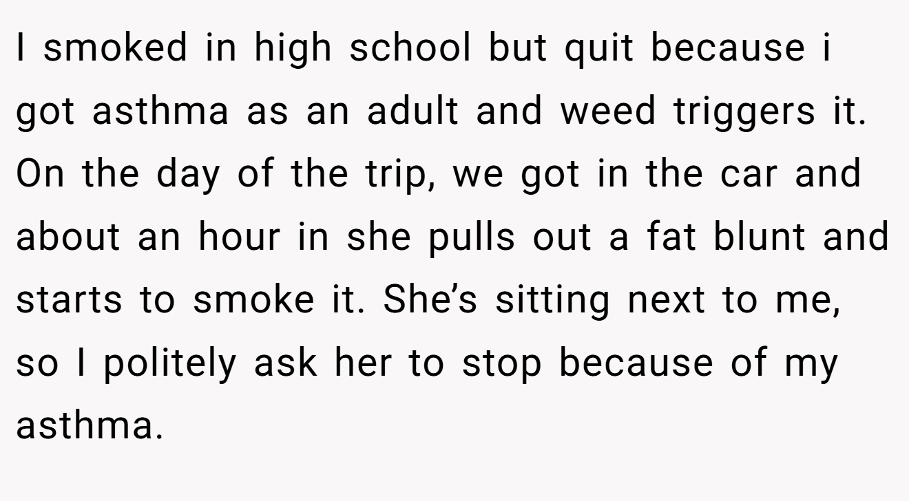 I smoked in high school but quit because i got asthma as an adult and weed triggers it. On the day of the trip, we got in the car and about an hour in she pulls out a fat blunt and starts to smoke it. She’s sitting next to me, so I politely ask her to stop because of my asthma.