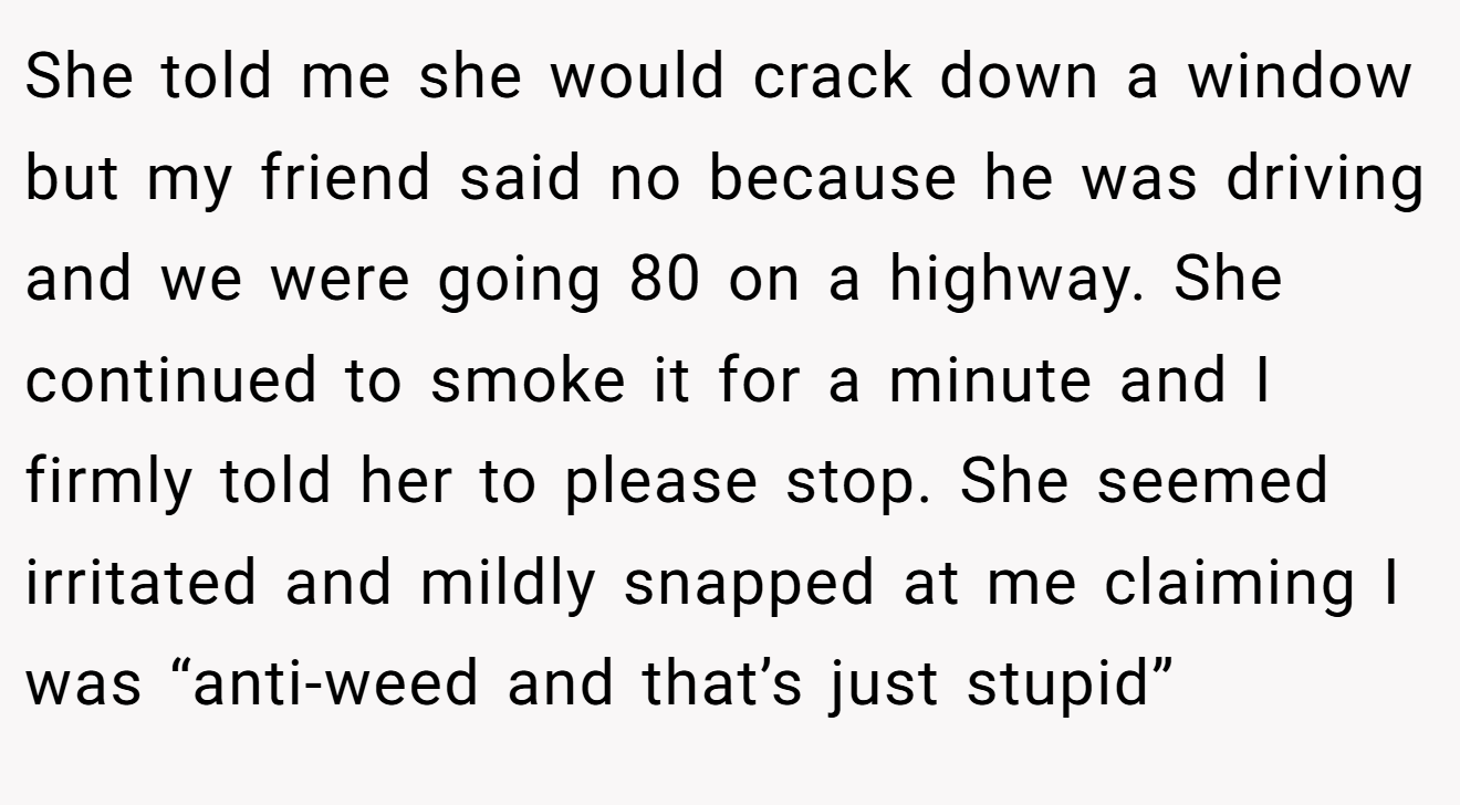 She told me she would crack down a window but my friend said no because he was driving and we were going 80 on a highway. She continued to smoke it for a minute and I firmly told her to please stop. She seemed irritated and mildly snapped at me claiming I was “anti-weed and that’s just stupid”