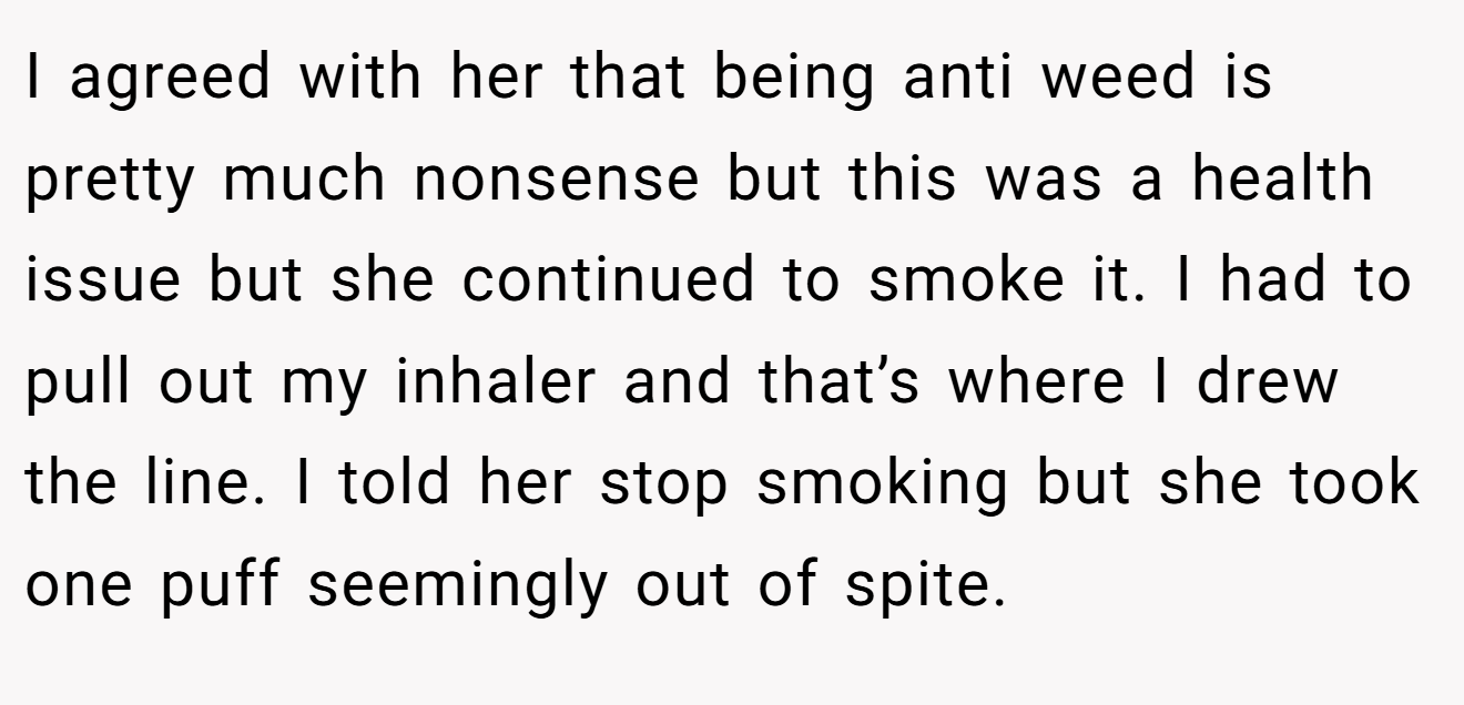 I agreed with her that being anti weed is pretty much nonsense but this was a health issue but she continued to smoke it. I had to pull out my inhaler and that’s where I drew the line. I told her stop smoking but she took one puff seemingly out of spite.