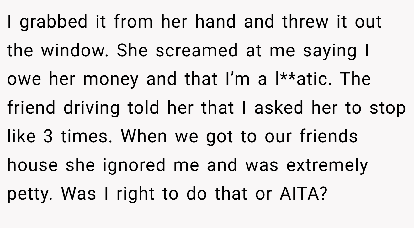 I grabbed it from her hand and threw it out the window. She screamed at me saying I owe her money and that I’m a l**atic. The friend driving told her that I asked her to stop like 3 times. When we got to our friends house she ignored me and was extremely petty. Was I right to do that or AITA?