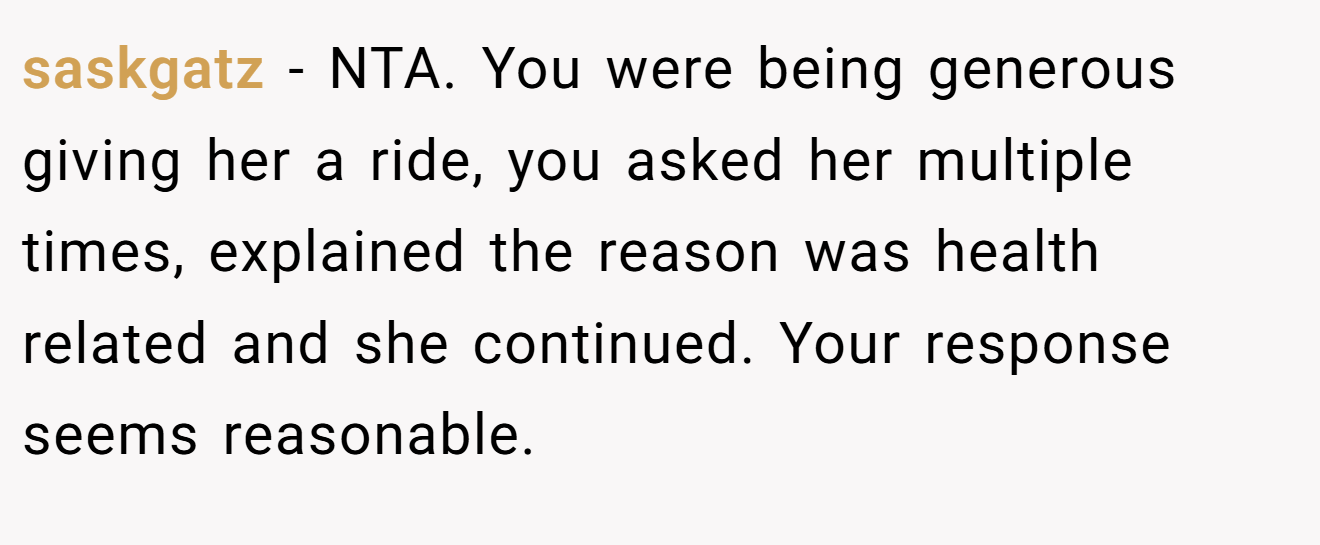 saskgatz - NTA. You were being generous giving her a ride, you asked her multiple times, explained the reason was health related and she continued. Your response seems reasonable.