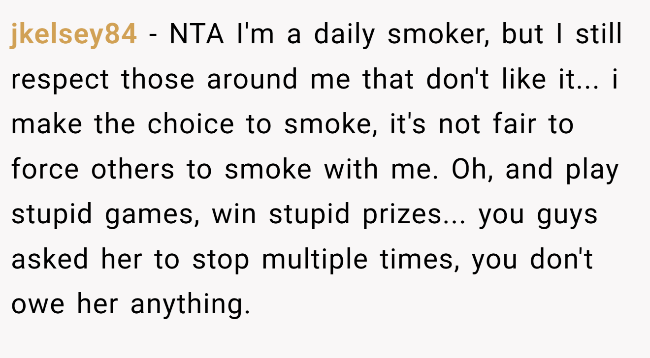 jkelsey84 - NTA I'm a daily smoker, but I still respect those around me that don't like it... i make the choice to smoke, it's not fair to force others to smoke with me. Oh, and play stupid games, win stupid prizes... you guys asked her to stop multiple times, you don't owe her anything.