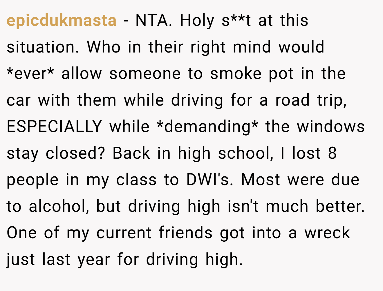 epicdukmasta - NTA. Holy s**t at this situation. Who in their right mind would *ever* allow someone to smoke pot in the car with them while driving for a road trip, ESPECIALLY while *demanding* the windows stay closed? Back in high school, I lost 8 people in my class to DWI's. Most were due to alcohol, but driving high isn't much better.  One of my current friends got into a wreck just last year for driving high.