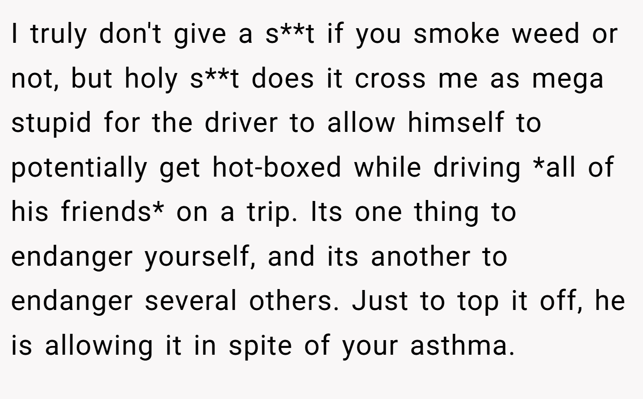 I truly don't give a s**t if you smoke weed or not, but holy s**t does it cross me as mega stupid for the driver to allow himself to potentially get hot-boxed while driving *all of his friends* on a trip. Its one thing to endanger yourself, and its another to endanger several others. Just to top it off, he is allowing it in spite of your asthma.