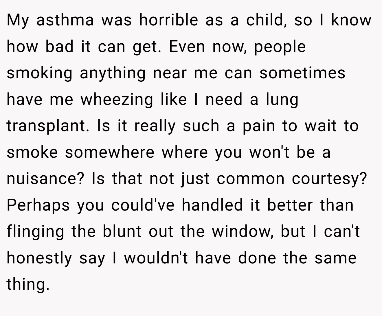 My asthma was horrible as a child, so I know how bad it can get. Even now, people smoking anything near me can sometimes have me wheezing like I need a lung transplant. Is it really such a pain to wait to smoke somewhere where you won't be a nuisance? Is that not just common courtesy? Perhaps you could've handled it better than flinging the blunt out the window, but I can't honestly say I wouldn't have done the same thing.