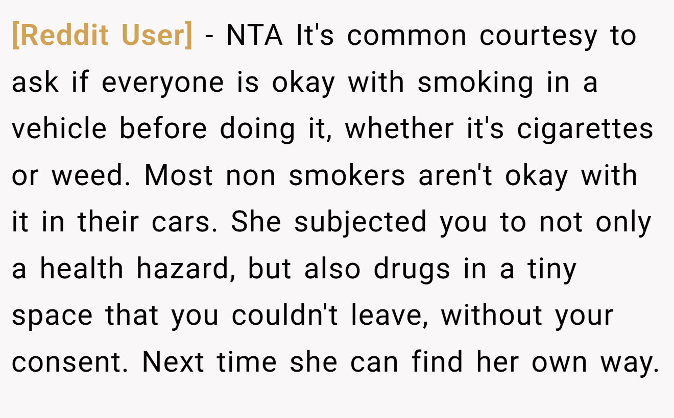 [Reddit User] - NTA It's common courtesy to ask if everyone is okay with smoking in a vehicle before doing it, whether it's cigarettes or weed. Most non smokers aren't okay with it in their cars. She subjected you to not only a health hazard, but also drugs in a tiny space that you couldn't leave, without your consent. Next time she can find her own way.